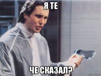 я те че сказал?