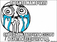 любите мамочкуу она одна, и папочку и сестру и брата и дедушку и т.д.