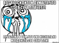 вот вы сидите и думаете.что эта сука плачет?! проблема в том.что уже несколько магдонельсов закрыли!