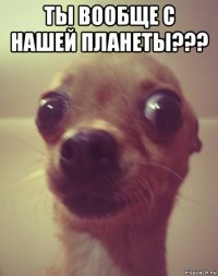 ты вообще с нашей планеты??? 