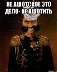 не ашотское это дело- не ашотить 