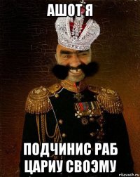 ашот я подчинис раб цариу своэму