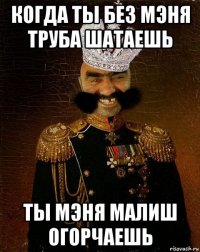 когда ты без мэня труба шатаешь ты мэня малиш огорчаешь