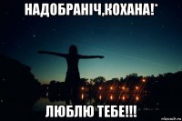 надобраніч,кохана!* люблю тебе!!!