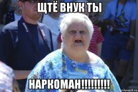 щтё внук ты наркоман!!!!!!!!!