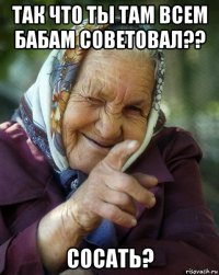 так что ты там всем бабам советовал?? сосать?