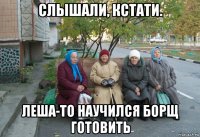 слышали, кстати. леша-то научился борщ готовить