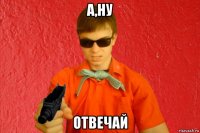 а,ну отвечай