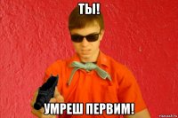 ты! умреш первим!