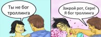 Ты не бог троллинга Закрой рот, Серя! Я бог троллинга