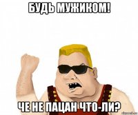 будь мужиком! че не пацан что-ли?