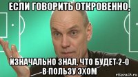 если говорить откровенно, изначально знал, что будет 2-0 в пользу эхом