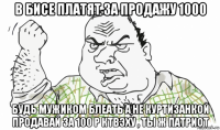 в бисе платят за продажу 1000 будь мужиком блеать а не куртизанкой продавай за 100 р ктвэху , ты ж патриот