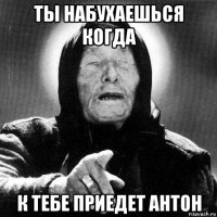 ты набухаешься когда к тебе приедет антон