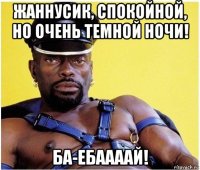 жаннусик, спокойной, но очень темной ночи! ба-ебаааай!