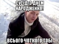 сусід, з днем народження! всього чоткого тобі