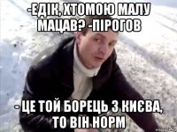 -едік, хтомою малу мацав? -пірогов - це той борець з києва, то він норм