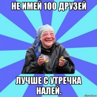 не имей 100 друзей лучше с утречка налей.