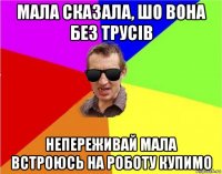 мала сказала, шо вона без трусів непереживай мала встроюсь на роботу купимо