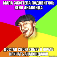 мала захотела подивитись кено анаконда достав свою кобру и начав кричать анакондааа!!