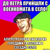 до петра прийшли с военкомата в село! бля петро курва так хуярив городами та полями в соседне село!