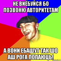 не виёбуйся бо позвоню авторитетам а вони ебашут так шо аш рога лопаюць!