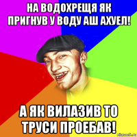 на водохрещя як пригнув у воду аш ахуел! а як вилазив то труси проебав!