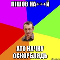 пішов на+++й ато начну оскорблядь