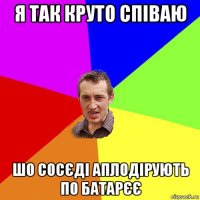 я так круто співаю шо сосєді аплодірують по батарєє