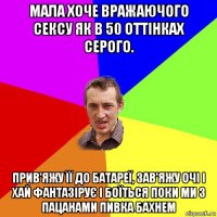 мала хоче вражаючого сексу як в 50 оттінках серого. прив'яжу її до батареї, зав'яжу очі і хай фантазірує і боїться поки ми з пацанами пивка бахнем