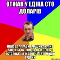 отжав у едіка сто доларів пішов заправив машину купив хавчика та пивоса на місяць і осталось ше малій на свої модні тряпки