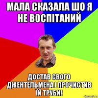 мала сказала шо я не воспітаний достав свого джентельмена і прочистив їй труби!