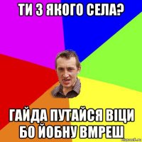 ти з якого села? гайда путайся віци бо йобну вмреш