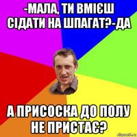 -мала, ти вмієш сідати на шпагат?-да а присоска до полу не пристає?