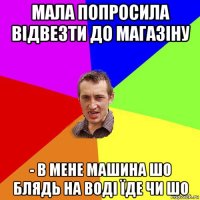 мала попросила відвезти до магазіну - в мене машина шо блядь на воді їде чи шо