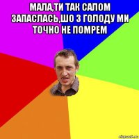 мала,ти так салом запаслась,шо з голоду ми точно не помрем 