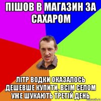 пішов в магазин за сахаром літр водки оказалось дешевше купити, всім селом уже шукають третій день