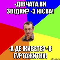 -дівчата,ви звідки? -з кієва! -а де живете? -в гуртожитку!