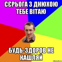 сєрьога з днюхою тебе вітаю будь-здоров не кашляй