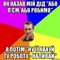 як казав мій дід "або п'єм, або робимо" а потім "ну її нахуй ту роботу - наливай"