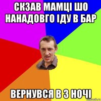 скзав мамці шо нанадовго іду в бар вернувся в 3 ночі