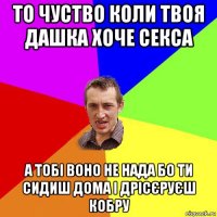 то чуство коли твоя дашка хоче секса а тобі воно не нада бо ти сидиш дома і дрісєруєш кобру