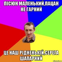 пісюн маленький,пацан не гарний це наш рідненькій,серега шапарний