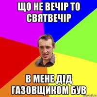 що не вечір то святвечір в мене дід газовщиком був