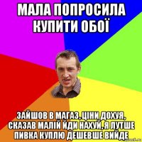 мала попросила купити обої зайшов в магаз, ціни дохуя, сказав малій йди нахуй, я лутше пивка куплю дешевше вийде