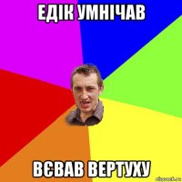 едік умнічав вєвав вертуху