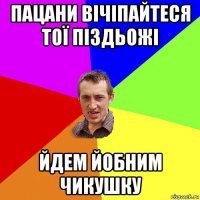 пацани вічіпайтеся тої піздьожі йдем йобним чикушку