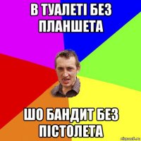 в туалеті без планшета шо бандит без пістолета