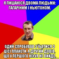 я пишаюся двома людьми: гагаріним і ньютоном. один спробував з’їбатися з цієї планети, а другий довів, що у першого ніхуя не вийде.