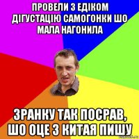 провели з едіком дігустацію самогонки шо мала нагонила зранку так посрав, шо оце з китая пишу